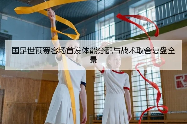 国足世预赛客场首发体能分配与战术取舍复盘全景